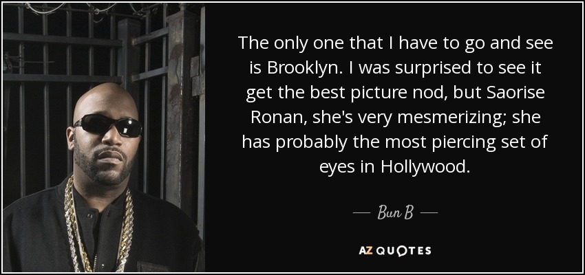 The only one that I have to go and see is Brooklyn. I was surprised to see it get the best picture nod, but Saorise Ronan, she's very mesmerizing; she has probably the most piercing set of eyes in Hollywood. - Bun B