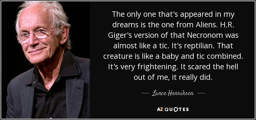 The only one that's appeared in my dreams is the one from Aliens. H.R. Giger's version of that Necronom was almost like a tic. It's reptilian. That creature is like a baby and tic combined. It's very frightening. It scared the hell out of me, it really did. - Lance Henriksen