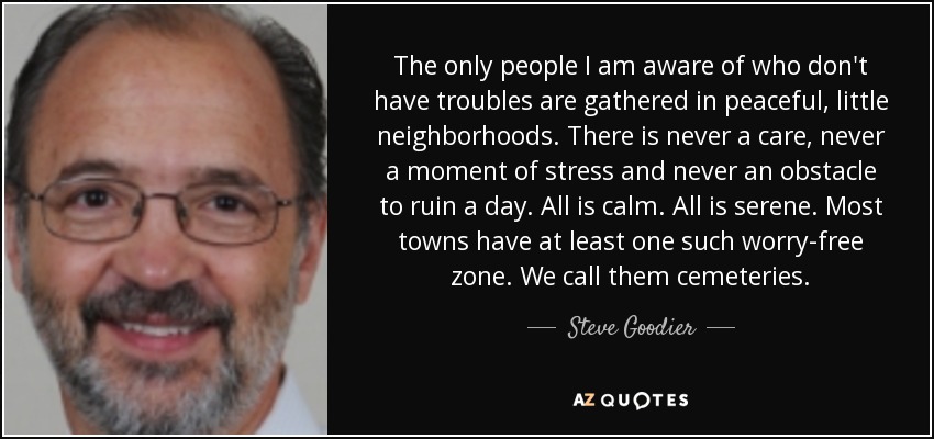 The only people I am aware of who don't have troubles are gathered in peaceful, little neighborhoods. There is never a care, never a moment of stress and never an obstacle to ruin a day. All is calm. All is serene. Most towns have at least one such worry-free zone. We call them cemeteries. - Steve Goodier