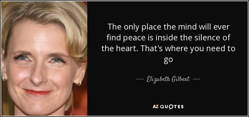 El único lugar donde la mente encontrará la paz es en el silencio del corazón. Ahí es donde tienes que ir - Elizabeth Gilbert