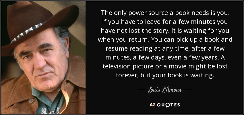 The only power source a book needs is you. If you have to leave for a few minutes you have not lost the story. It is waiting for you when you return. You can pick up a book and resume reading at any time, after a few minutes, a few days, even a few years. A television picture or a movie might be lost forever, but your book is waiting. - Louis L'Amour