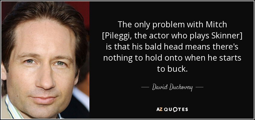 The only problem with Mitch [Pileggi, the actor who plays Skinner] is that his bald head means there's nothing to hold onto when he starts to buck. - David Duchovny