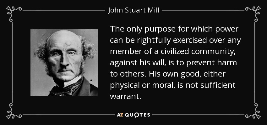El único propósito por el que puede ejercerse legítimamente el poder sobre cualquier miembro de una comunidad civilizada, en contra de su voluntad, es evitar el daño a otros. Su propio bien, ya sea físico o moral, no es garantía suficiente. - John Stuart Mill