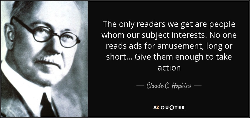 The only readers we get are people whom our subject interests. No one reads ads for amusement, long or short... Give them enough to take action - Claude C. Hopkins