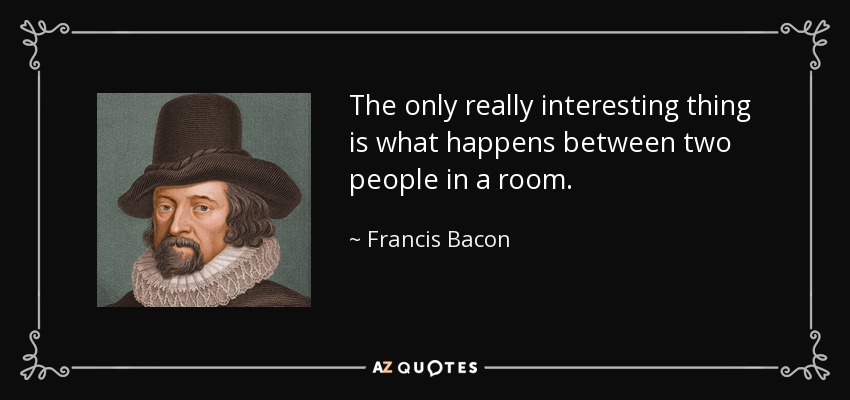 The only really interesting thing is what happens between two people in a room. - Francis Bacon