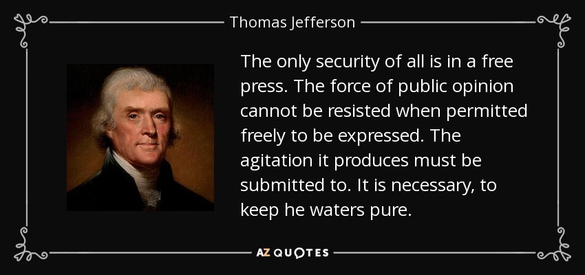 The only security of all is in a free press. The force of public opinion cannot be resisted when permitted freely to be expressed. The agitation it produces must be submitted to. It is necessary, to keep he waters pure. - Thomas Jefferson