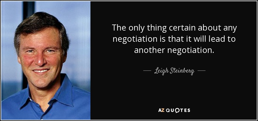 The only thing certain about any negotiation is that it will lead to another negotiation . - Leigh Steinberg
