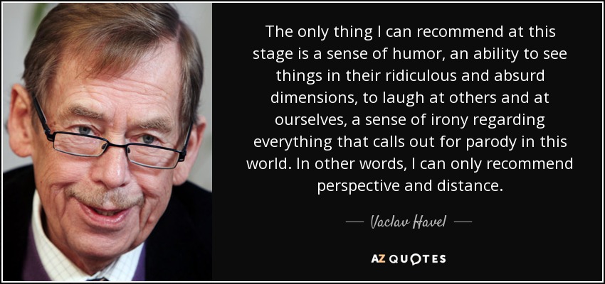 The only thing I can recommend at this stage is a sense of humor, an ability to see things in their ridiculous and absurd dimensions, to laugh at others and at ourselves, a sense of irony regarding everything that calls out for parody in this world. In other words, I can only recommend perspective and distance. - Vaclav Havel