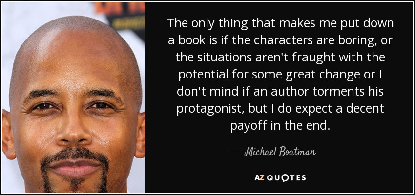 The only thing that makes me put down a book is if the characters are boring, or the situations aren't fraught with the potential for some great change or I don't mind if an author torments his protagonist, but I do expect a decent payoff in the end. - Michael Boatman