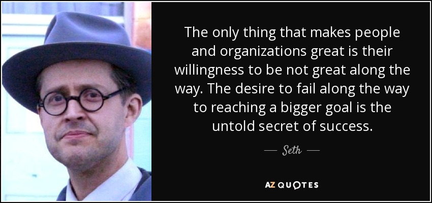 The only thing that makes people and organizations great is their willingness to be not great along the way. The desire to fail along the way to reaching a bigger goal is the untold secret of success. - Seth