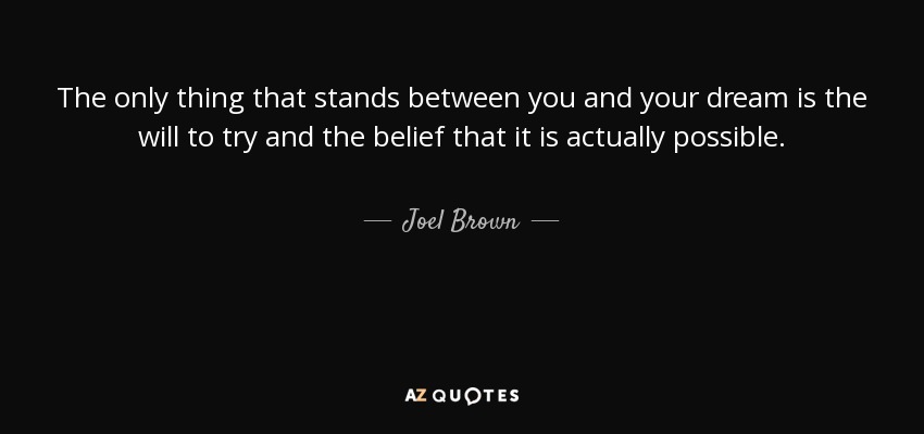 Lo único que se interpone entre tú y tu sueño es la voluntad de intentarlo y la creencia de que es realmente posible. - Joel Brown