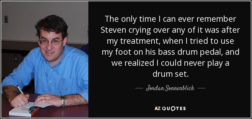 The only time I can ever remember Steven crying over any of it was after my treatment, when I tried to use my foot on his bass drum pedal, and we realized I could never play a drum set. - Jordan Sonnenblick