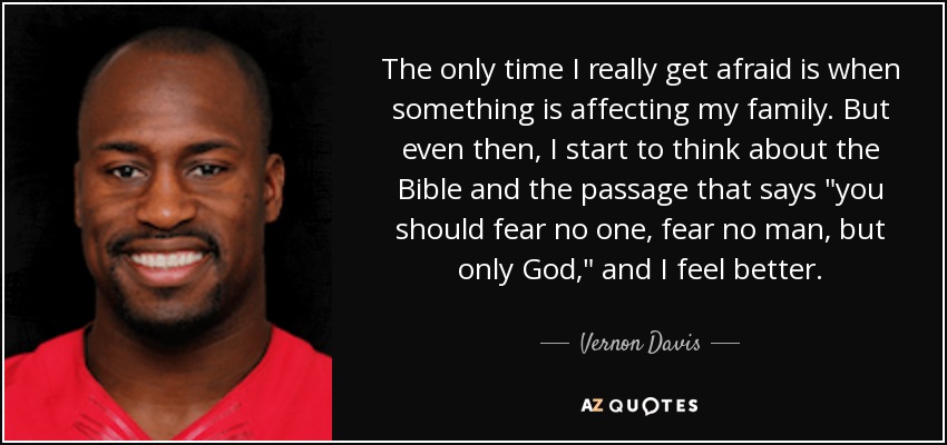 The only time I really get afraid is when something is affecting my family. But even then, I start to think about the Bible and the passage that says 