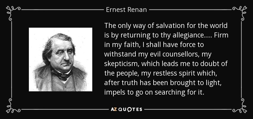 The only way of salvation for the world is by returning to thy allegiance.... Firm in my faith, I shall have force to withstand my evil counsellors, my skepticism, which leads me to doubt of the people, my restless spirit which, after truth has been brought to light, impels to go on searching for it. - Ernest Renan