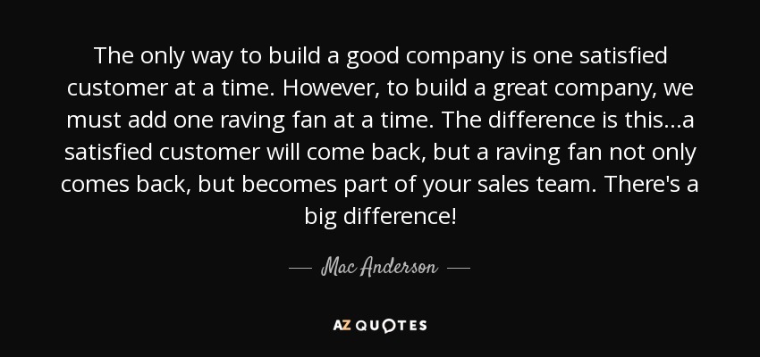 The only way to build a good company is one satisfied customer at a time. However, to build a great company, we must add one raving fan at a time. The difference is this...a satisfied customer will come back, but a raving fan not only comes back, but becomes part of your sales team. There's a big difference! - Mac Anderson