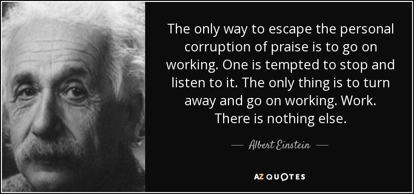 The only way to escape the personal corruption of praise is to go on working. One is tempted to stop and listen to it. The only thing is to turn away and go on working. Work. There is nothing else. - Albert Einstein