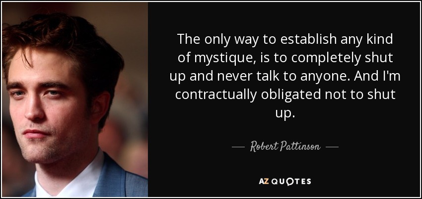 The only way to establish any kind of mystique, is to completely shut up and never talk to anyone. And I'm contractually obligated not to shut up. - Robert Pattinson