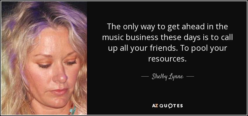 The only way to get ahead in the music business these days is to call up all your friends. To pool your resources. - Shelby Lynne