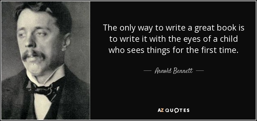 The only way to write a great book is to write it with the eyes of a child who sees things for the first time. - Arnold Bennett