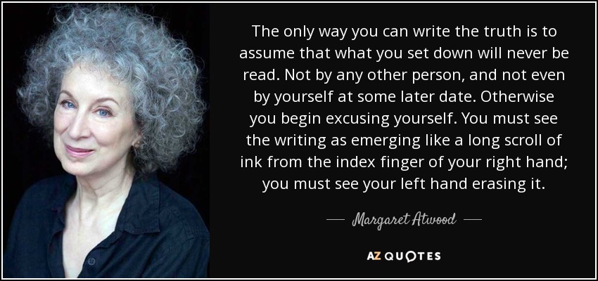 The only way you can write the truth is to assume that what you set down will never be read. Not by any other person, and not even by yourself at some later date. Otherwise you begin excusing yourself. You must see the writing as emerging like a long scroll of ink from the index finger of your right hand; you must see your left hand erasing it. - Margaret Atwood