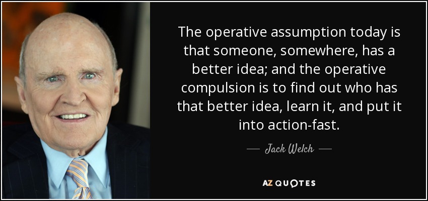 The operative assumption today is that someone, somewhere, has a better idea; and the operative compulsion is to find out who has that better idea, learn it, and put it into action-fast. - Jack Welch