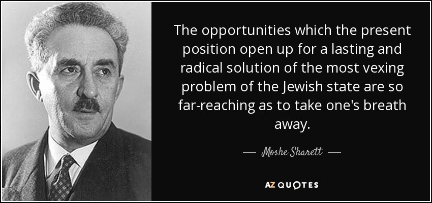 The opportunities which the present position open up for a lasting and radical solution of the most vexing problem of the Jewish state are so far-reaching as to take one's breath away. - Moshe Sharett