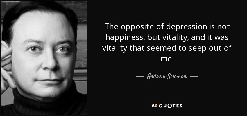 The opposite of depression is not happiness, but vitality, and it was vitality that seemed to seep out of me. - Andrew Solomon
