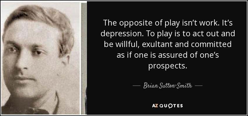 The opposite of play isn’t work. It’s depression. To play is to act out and be willful, exultant and committed as if one is assured of one’s prospects. - Brian Sutton-Smith