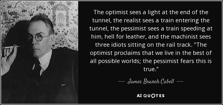 The optimist sees a light at the end of the tunnel, the realist sees a train entering the tunnel, the pessimist sees a train speeding at him, hell for leather, and the machinist sees three idiots sitting on the rail track. 