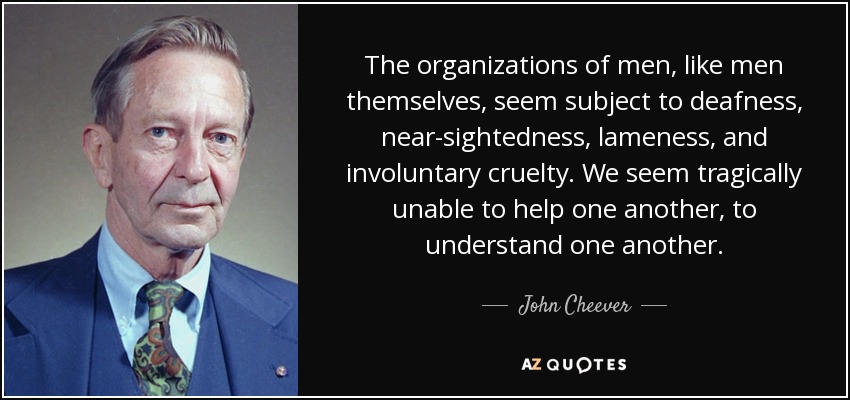 The organizations of men, like men themselves, seem subject to deafness, near-sightedness, lameness, and involuntary cruelty. We seem tragically unable to help one another, to understand one another. - John Cheever