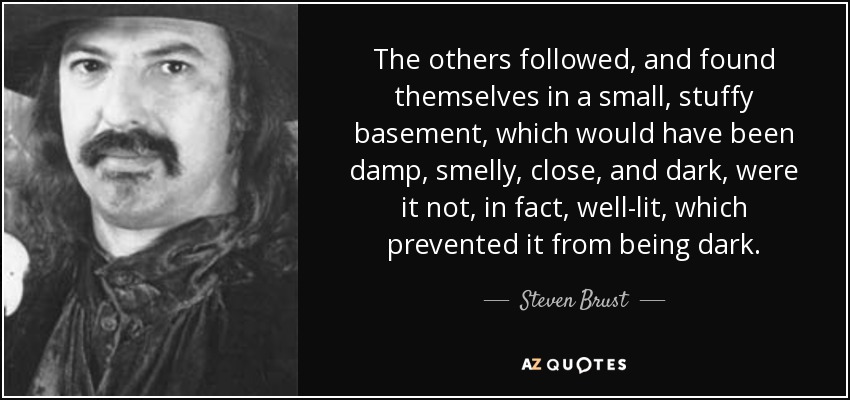 The others followed, and found themselves in a small, stuffy basement, which would have been damp, smelly, close, and dark, were it not, in fact, well-lit, which prevented it from being dark. - Steven Brust