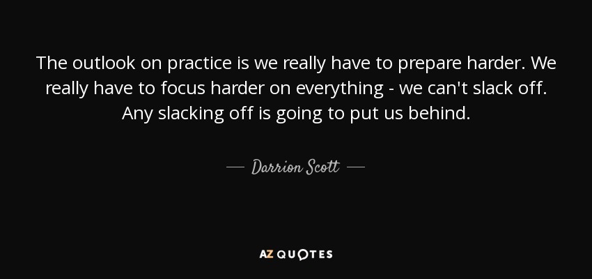 The outlook on practice is we really have to prepare harder. We really have to focus harder on everything - we can't slack off. Any slacking off is going to put us behind. - Darrion Scott