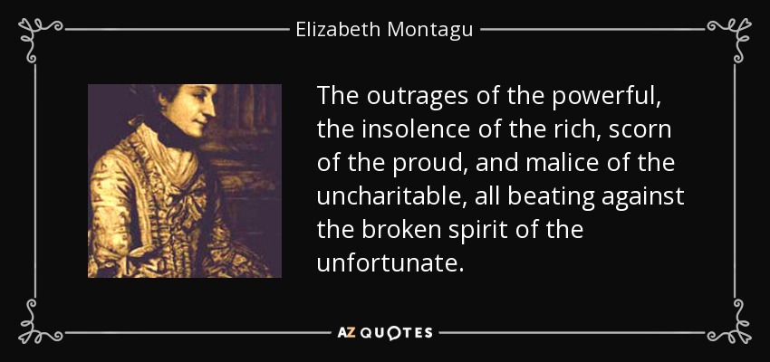 The outrages of the powerful, the insolence of the rich, scorn of the proud, and malice of the uncharitable, all beating against the broken spirit of the unfortunate. - Elizabeth Montagu
