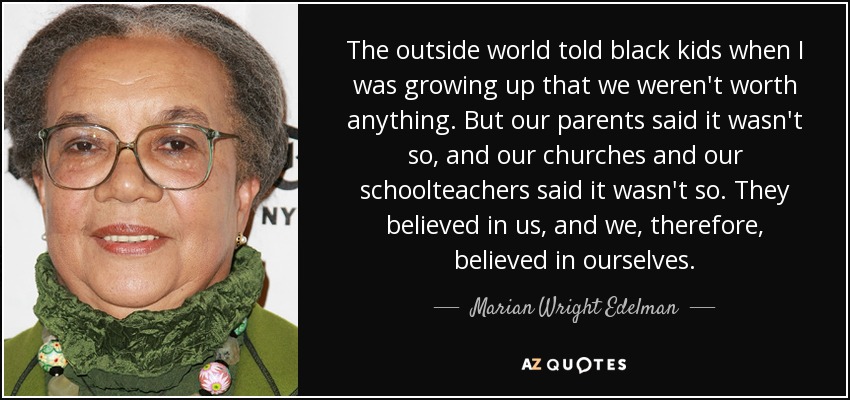 The outside world told black kids when I was growing up that we weren't worth anything. But our parents said it wasn't so, and our churches and our schoolteachers said it wasn't so. They believed in us, and we, therefore, believed in ourselves. - Marian Wright Edelman