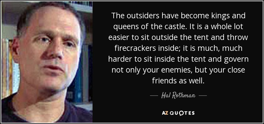 The outsiders have become kings and queens of the castle. It is a whole lot easier to sit outside the tent and throw firecrackers inside; it is much, much harder to sit inside the tent and govern not only your enemies, but your close friends as well. - Hal Rothman