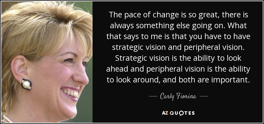 The pace of change is so great, there is always something else going on. What that says to me is that you have to have strategic vision and peripheral vision. Strategic vision is the ability to look ahead and peripheral vision is the ability to look around, and both are important. - Carly Fiorina