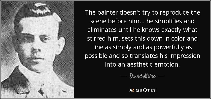 The painter doesn't try to reproduce the scene before him... he simplifies and eliminates until he knows exactly what stirred him, sets this down in color and line as simply and as powerfully as possible and so translates his impression into an aesthetic emotion. - David Milne