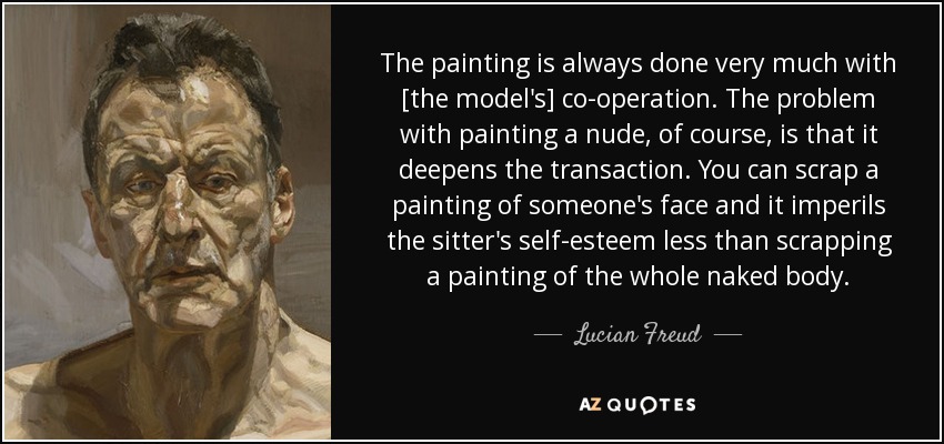 The painting is always done very much with [the model's] co-operation. The problem with painting a nude, of course, is that it deepens the transaction. You can scrap a painting of someone's face and it imperils the sitter's self-esteem less than scrapping a painting of the whole naked body. - Lucian Freud