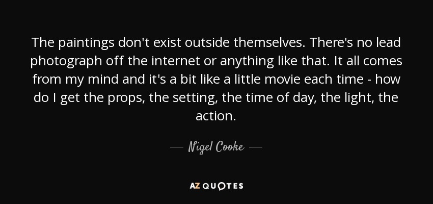 The paintings don't exist outside themselves. There's no lead photograph off the internet or anything like that. It all comes from my mind and it's a bit like a little movie each time - how do I get the props, the setting, the time of day, the light, the action. - Nigel Cooke