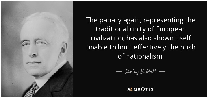 The papacy again, representing the traditional unity of European civilization, has also shown itself unable to limit effectively the push of nationalism. - Irving Babbitt