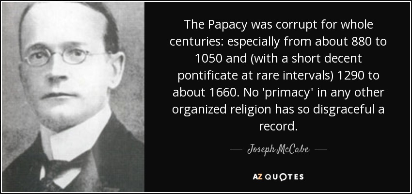 The Papacy was corrupt for whole centuries: especially from about 880 to 1050 and (with a short decent pontificate at rare intervals) 1290 to about 1660. No 'primacy' in any other organized religion has so disgraceful a record. - Joseph McCabe