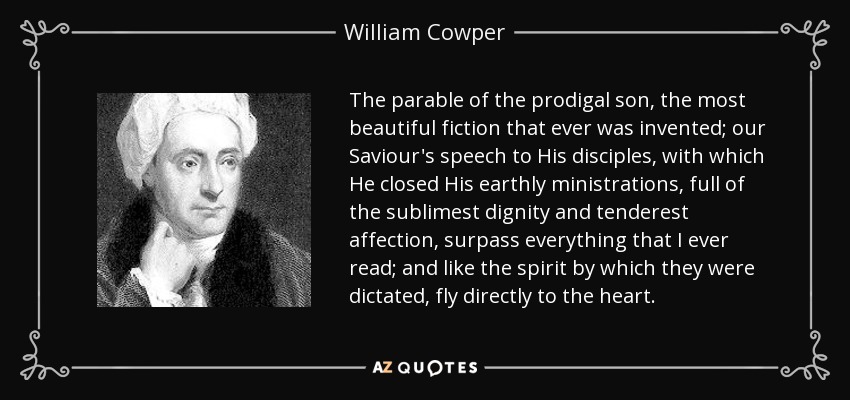 The parable of the prodigal son, the most beautiful fiction that ever was invented; our Saviour's speech to His disciples, with which He closed His earthly ministrations, full of the sublimest dignity and tenderest affection, surpass everything that I ever read; and like the spirit by which they were dictated, fly directly to the heart. - William Cowper