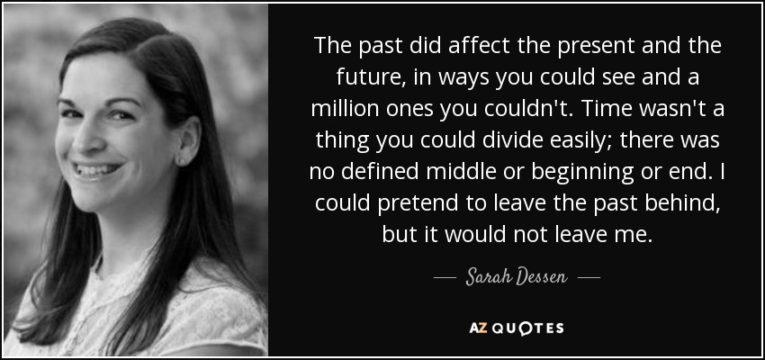 The past did affect the present and the future, in ways you could see and a million ones you couldn't. Time wasn't a thing you could divide easily; there was no defined middle or beginning or end. I could pretend to leave the past behind, but it would not leave me. - Sarah Dessen