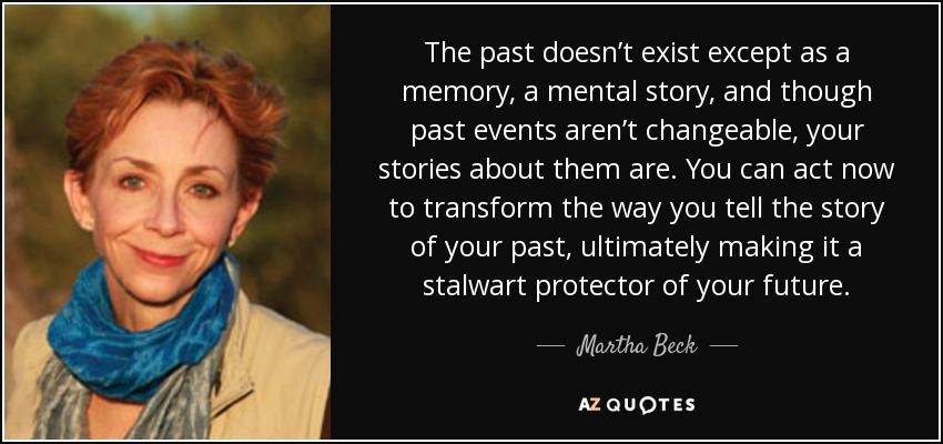 The past doesn’t exist except as a memory, a mental story, and though past events aren’t changeable, your stories about them are. You can act now to transform the way you tell the story of your past, ultimately making it a stalwart protector of your future. - Martha Beck