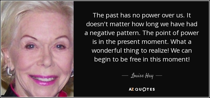 The past has no power over us. It doesn't matter how long we have had a negative pattern. The point of power is in the present moment. What a wonderful thing to realize! We can begin to be free in this moment! - Louise Hay