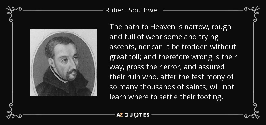 The path to Heaven is narrow, rough and full of wearisome and trying ascents, nor can it be trodden without great toil; and therefore wrong is their way, gross their error, and assured their ruin who, after the testimony of so many thousands of saints, will not learn where to settle their footing. - Robert Southwell