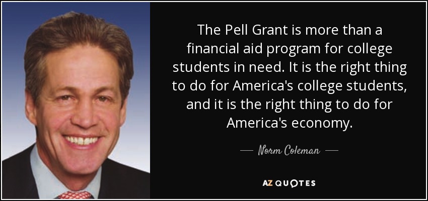 The Pell Grant is more than a financial aid program for college students in need. It is the right thing to do for America's college students, and it is the right thing to do for America's economy. - Norm Coleman