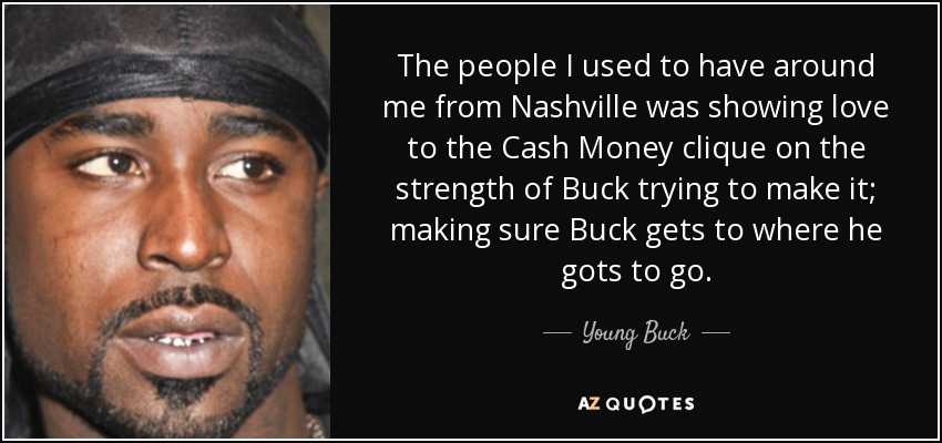 The people I used to have around me from Nashville was showing love to the Cash Money clique on the strength of Buck trying to make it; making sure Buck gets to where he gots to go. - Young Buck