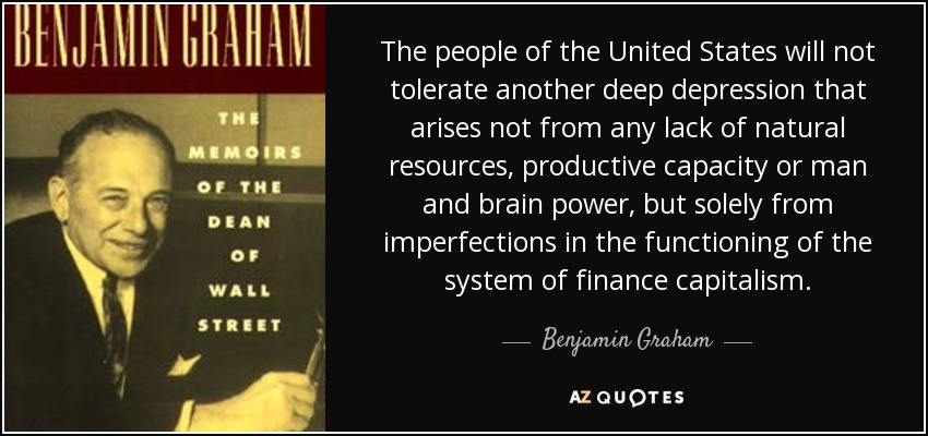 The people of the United States will not tolerate another deep depression that arises not from any lack of natural resources, productive capacity or man and brain power, but solely from imperfections in the functioning of the system of finance capitalism. - Benjamin Graham