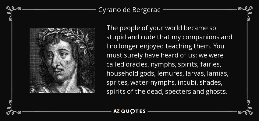 The people of your world became so stupid and rude that my companions and I no longer enjoyed teaching them. You must surely have heard of us: we were called oracles, nymphs, spirits, fairies, household gods, lemures, larvas, lamias, sprites, water-nymphs, incubi, shades, spirits of the dead, specters and ghosts. - Cyrano de Bergerac